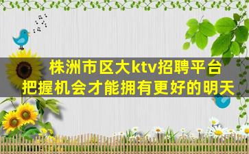 株洲市区大ktv招聘平台把握机会才能拥有更好的明天